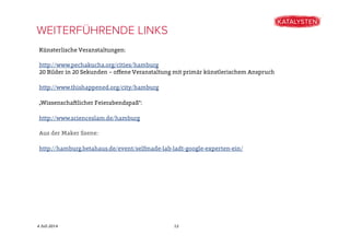 4 Juli 2014
Künsterlische Veranstaltungen:
http://www.pechakucha.org/cities/hamburg
20 Bilder in 20 Sekunden – oﬀene Veranstaltung mit primär künstlerischem Anspruch
http://www.thishappened.org/city/hamburg
„Wissenschaftlicher Feierabendspaß“:
http://www.scienceslam.de/hamburg
Aus der Maker Szene:
http://hamburg.betahaus.de/event/selfmade-lab-ladt-google-experten-ein/
WEITERFÜHRENDE LINKS
12
 