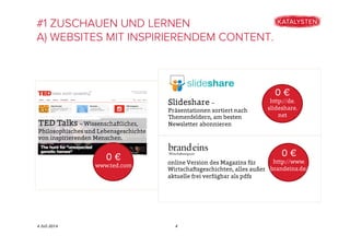 4 Juli 2014
#1 ZUSCHAUEN UND LERNEN
A) WEBSITES MIT INSPIRIERENDEM CONTENT.
4
TED Talks – Wissenschaftliches,
Philosophisches und Lebensgeschichte
von inspirierenden Menschen.
0 €
www.ted.com
Slideshare –
Präsentationen sortiert nach
Themenfeldern, am besten
Newsletter abonnieren
0 €
http://de.
slideshare.
net
online Version des Magazins für
Wirtschaftsgeschichten, alles außer
aktuelle frei verfügbar als pdfs
0 €
http://www.
brandeins.de/
 