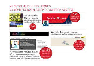 #1 ZUSCHAUEN UND LERNEN
C) KONFERENZEN ODER „KONFERENZARTIGE“
Social Media
Week – Vorträge
und kleine Aktivitäten
rund um Social Media
0 €
hoﬀentlich
wieder im
Herbst
Checkdisout /Watch Later
Club – themenzentrierte Mini-
Konferenz, alle paar Monate z.B. Musik,
Mobility usw. und Video Memes Abende
ca. 15€
http://check
disout.com/
category/
checkdisout-
events/
15 - 30€ 
work-in-
progress-
hamburg.de
Work in Progress – Vorträge,
Lesungen und Theaterbeiträge,1x jährlich
0 €
 