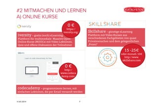 4 Juli 2014
#2 MITMACHEN UND LERNEN
A) ONLINE KURSE
7
iversity – gratis (noch) eLearning
Plattform für multimediale Massive-Open-
Online-Kurse (MOOCs) mit Video Lektionen,
Quiz und oﬀene Diskussion der Teilnehmer
0 €
https://
iversity.org/
codecademy – programmieren lernen, mit
einfachen Lektionen, die per Email versandt werden
0 €
http://
www.codeca
demy.com/
Skillshare – günstige eLearning
Plattform mit Video Kursen aus
verschiedenen Fachgebieten von quasi
Privatmenschen und dem gelegentlichen
„Promi“
15 -25€
oder monatl. 10€
http://www.
skillshare.com
 