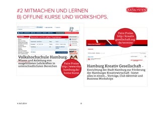 4 Juli 2014
#2 MITMACHEN UND LERNEN
B) OFFLINE KURSE UND WORKSHOPS.
8
Volkshochschule Hamburg–
Wissen und Anleitung von
ausgebildeten Lehrkräften in
unterschiedlichsten Bereichen
Faire Preise
http://www.vhs-
hamburg.de/
home/kurse
Hamburg Kreativ Gesellschaft –
Einrichtung der Stadt Hamburg zur Förderung
der Hamburger Kreativwirtschaft - bietet
alles in einem.... Vorträge, Club Aktivität und
Business Workshops
Faire Preise
http://kreativ
gesellschaft.org/
de/termine
 