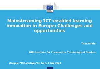 Mainstreaming ICT-enabled learning
innovation in Europe: Challenges and
opportunities
Yves Punie
JRC Institute for Prospective Technological Studies
Keynote TIC@:Portugal'14, Faro, 4 July 2014
 