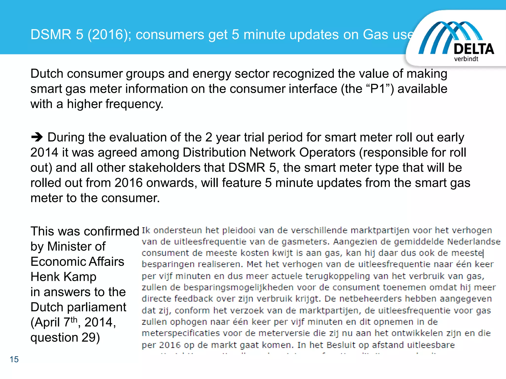 Dutch consumer groups and energy sector recognized the value of making
smart gas meter information on the consumer interface (the “P1”) available
with a higher frequency.
 During the evaluation of the 2 year trial period for smart meter roll out early
2014 it was agreed among Distribution Network Operators (responsible for roll
out) and all other stakeholders that DSMR 5, the smart meter type that will be
rolled out from 2016 onwards, will feature 5 minute updates from the smart gas
meter to the consumer.
This was confirmed
by Minister of
Economic Affairs
Henk Kamp
in answers to the
Dutch parliament
(April 7th, 2014,
question 29)
15
DSMR 5 (2016); consumers get 5 minute updates on Gas use
 