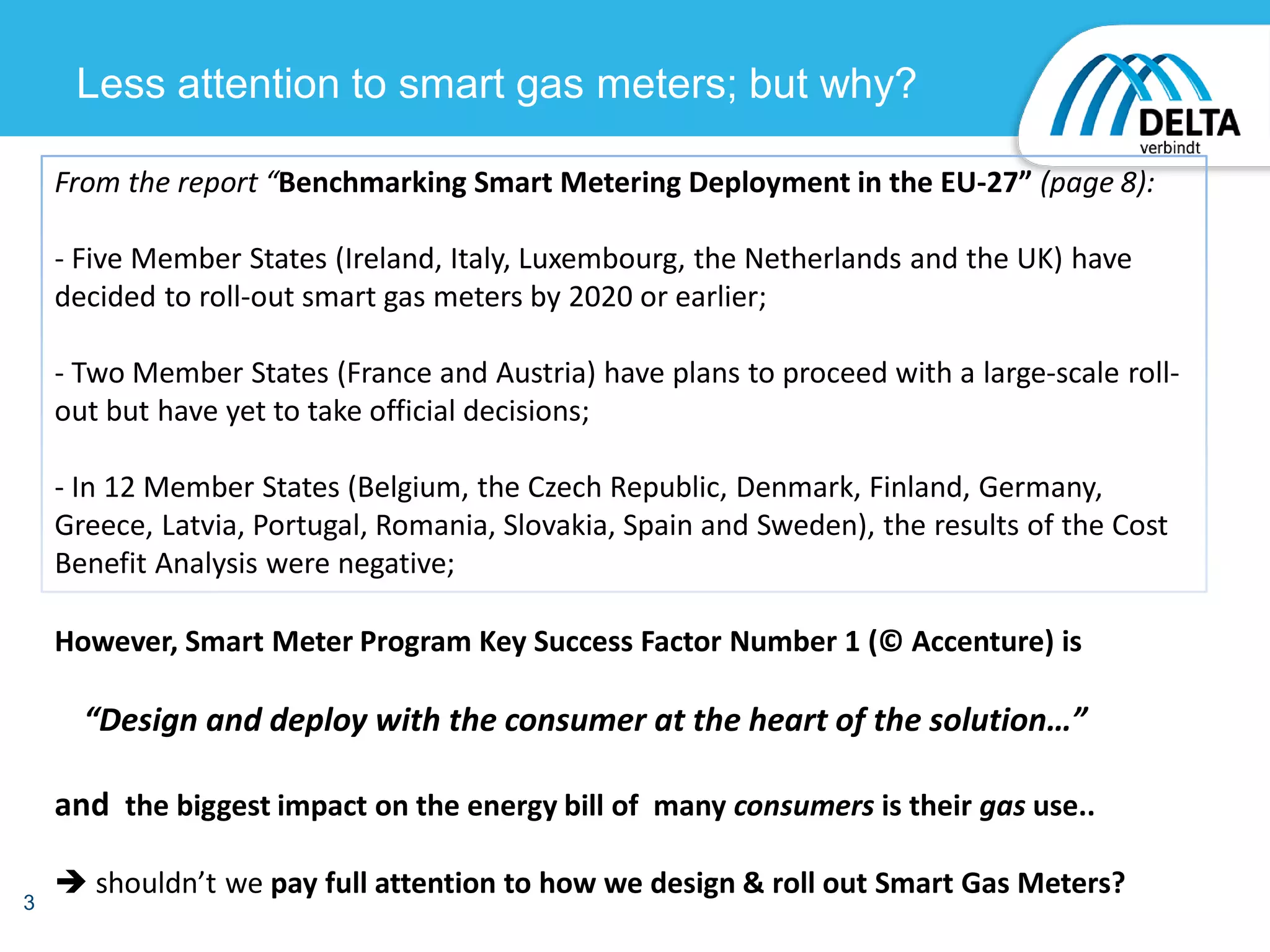 3
Less attention to smart gas meters; but why?
However, Smart Meter Program Key Success Factor Number 1 (© Accenture) is
“Design and deploy with the consumer at the heart of the solution…”
and the biggest impact on the energy bill of many consumers is their gas use..
 shouldn’t we pay full attention to how we design & roll out Smart Gas Meters?
From the report “Benchmarking Smart Metering Deployment in the EU-27” (page 8):
- Five Member States (Ireland, Italy, Luxembourg, the Netherlands and the UK) have
decided to roll-out smart gas meters by 2020 or earlier;
- Two Member States (France and Austria) have plans to proceed with a large-scale roll-
out but have yet to take official decisions;
- In 12 Member States (Belgium, the Czech Republic, Denmark, Finland, Germany,
Greece, Latvia, Portugal, Romania, Slovakia, Spain and Sweden), the results of the Cost
Benefit Analysis were negative;
 