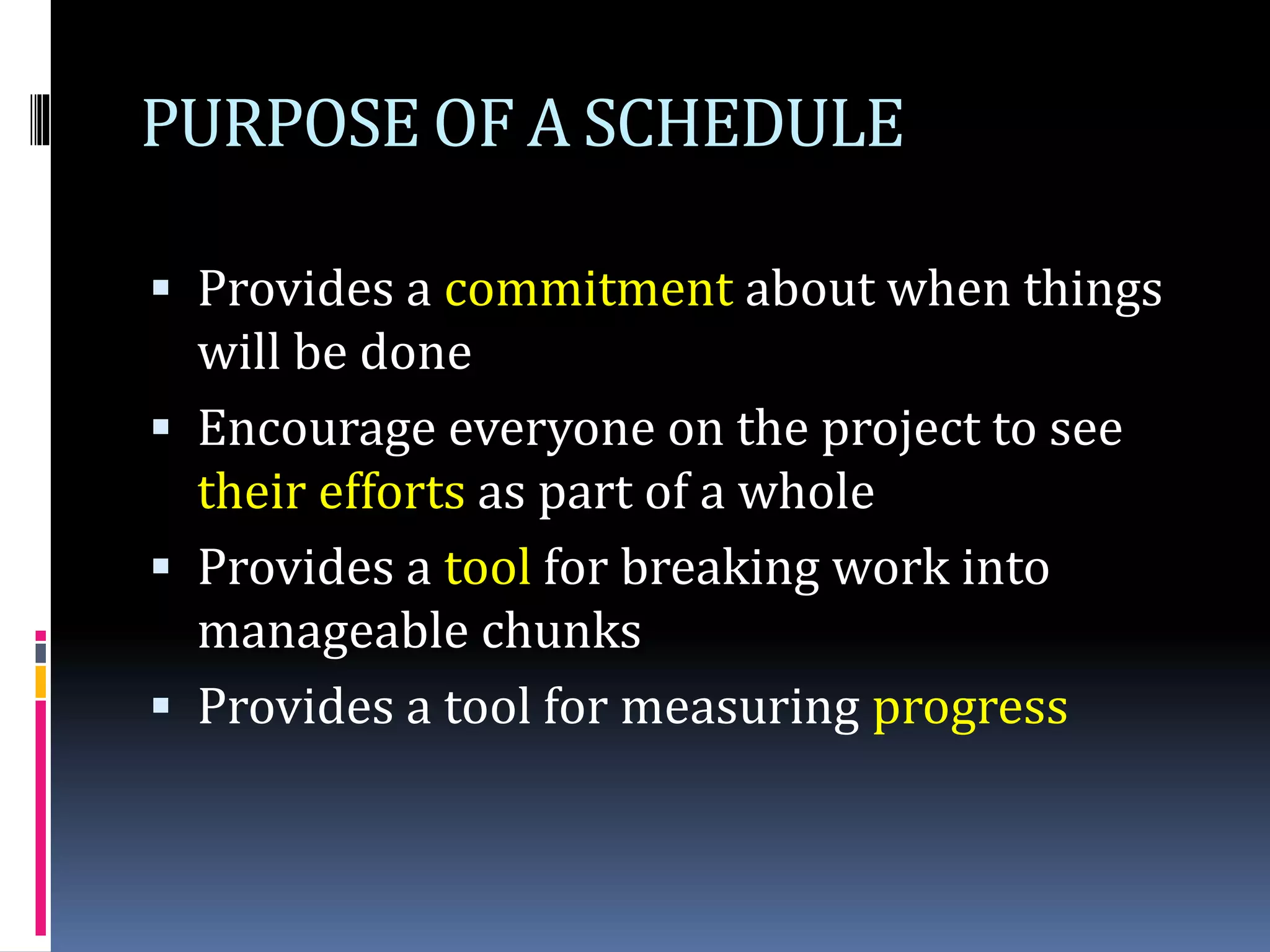PURPOSE OF A SCHEDULE
 Provides a commitment about when things
will be done
 Encourage everyone on the project to see
their efforts as part of a whole
 Provides a tool for breaking work into
manageable chunks
 Provides a tool for measuring progress
 