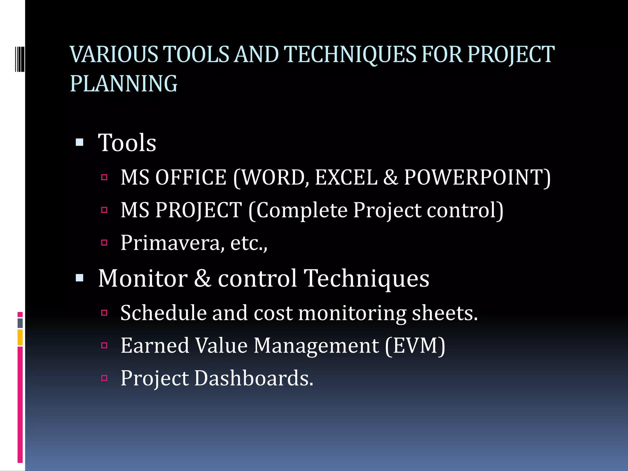 VARIOUSTOOLSANDTECHNIQUESFORPROJECT
PLANNING
 Tools
 MS OFFICE (WORD, EXCEL & POWERPOINT)
 MS PROJECT (Complete Project control)
 Primavera, etc.,
 Monitor & control Techniques
 Schedule and cost monitoring sheets.
 Earned Value Management (EVM)
 Project Dashboards.
 