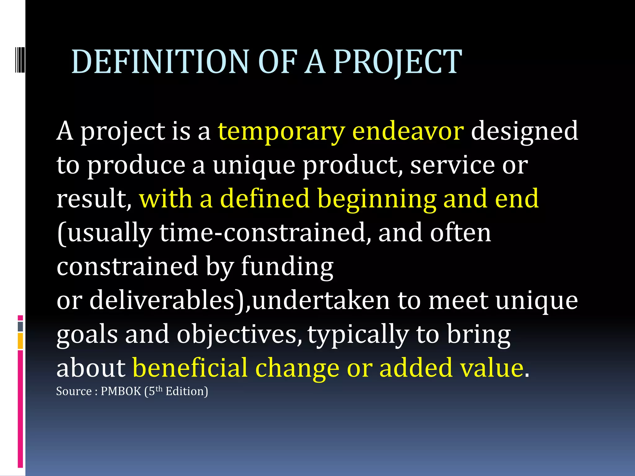 DEFINITION OF A PROJECT
A project is a temporary endeavor designed
to produce a unique product, service or
result, with a defined beginning and end
(usually time-constrained, and often
constrained by funding
or deliverables),undertaken to meet unique
goals and objectives,typically to bring
about beneficial change or added value.
Source : PMBOK (5th Edition)
 