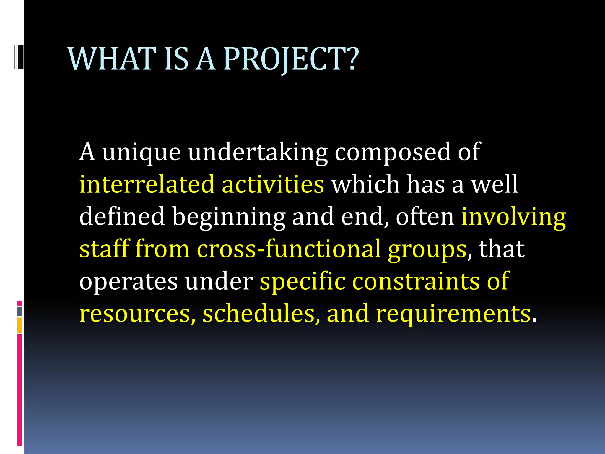 WHAT IS A PROJECT?
A unique undertaking composed of
interrelated activities which has a well
defined beginning and end, often involving
staff from cross-functional groups, that
operates under specific constraints of
resources, schedules, and requirements.
 