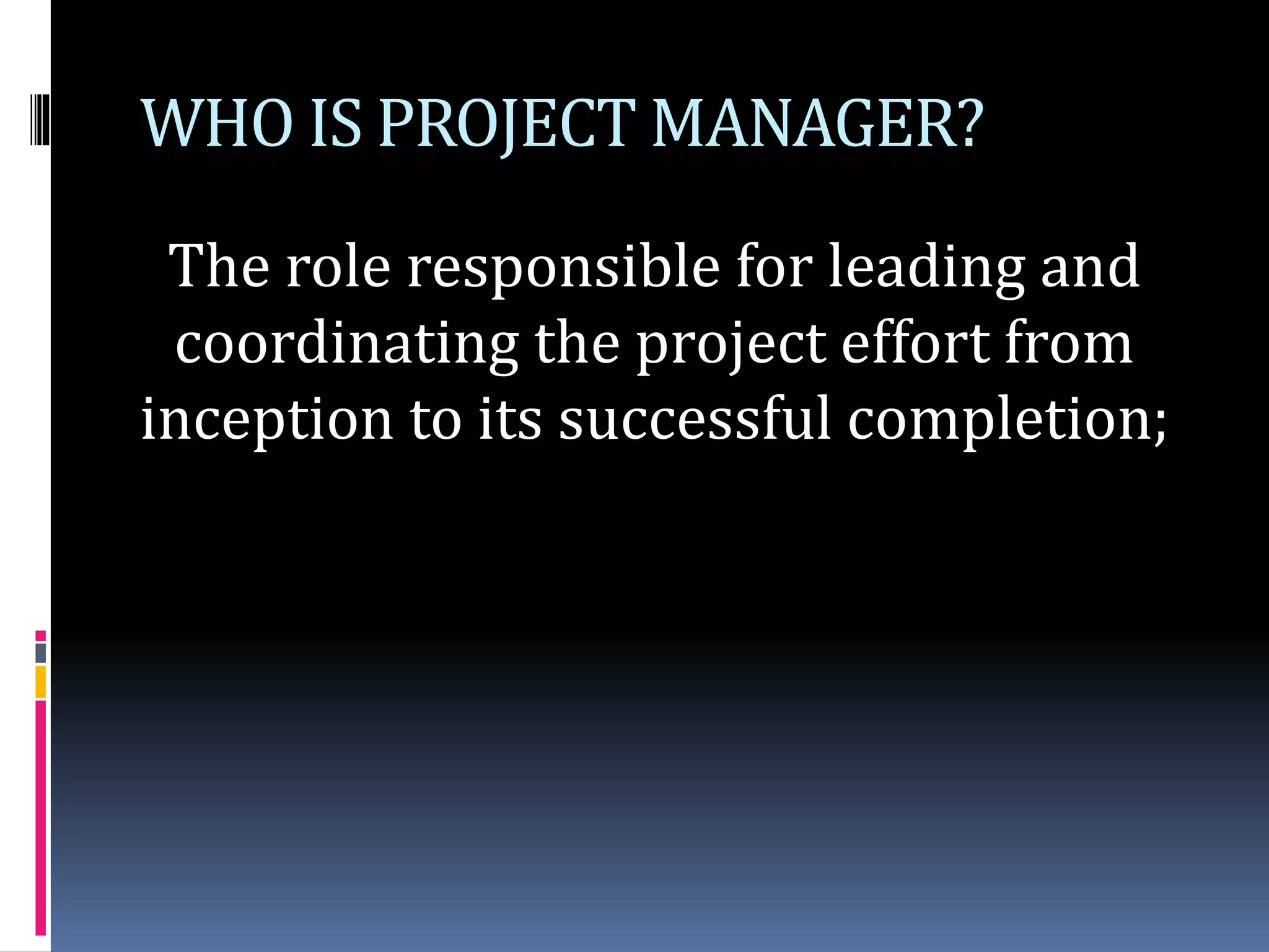 WHO IS PROJECT MANAGER?
The role responsible for leading and
coordinating the project effort from
inception to its successful completion;
 