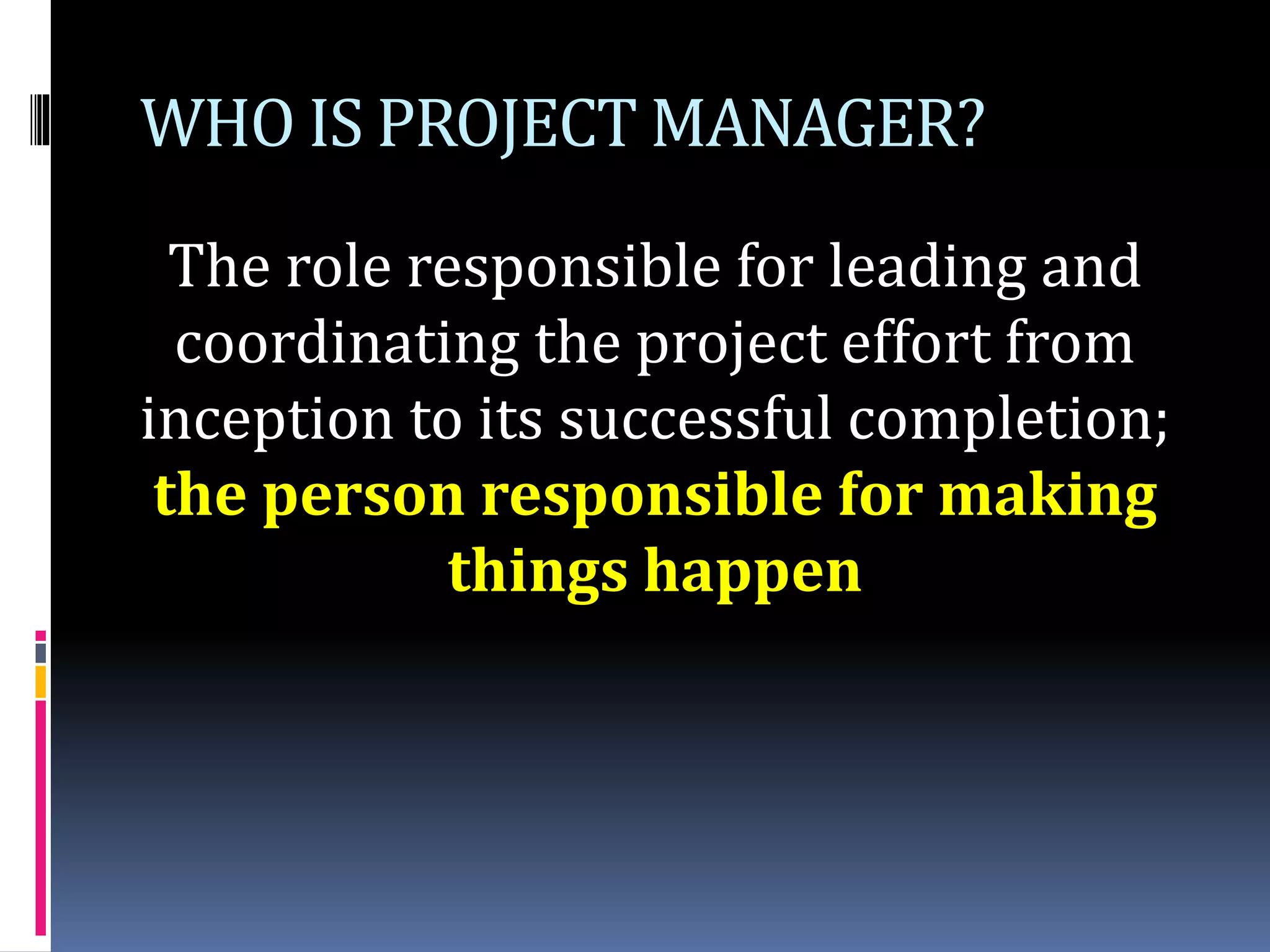 WHO IS PROJECT MANAGER?
The role responsible for leading and
coordinating the project effort from
inception to its successful completion;
the person responsible for making
things happen
 