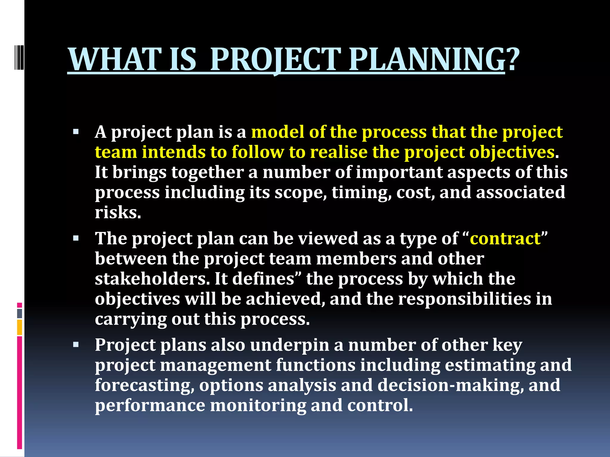 WHAT IS PROJECT PLANNING?
 A project plan is a model of the process that the project
team intends to follow to realise the project objectives.
It brings together a number of important aspects of this
process including its scope, timing, cost, and associated
risks.
 The project plan can be viewed as a type of “contract”
between the project team members and other
stakeholders. It defines” the process by which the
objectives will be achieved, and the responsibilities in
carrying out this process.
 Project plans also underpin a number of other key
project management functions including estimating and
forecasting, options analysis and decision-making, and
performance monitoring and control.
 