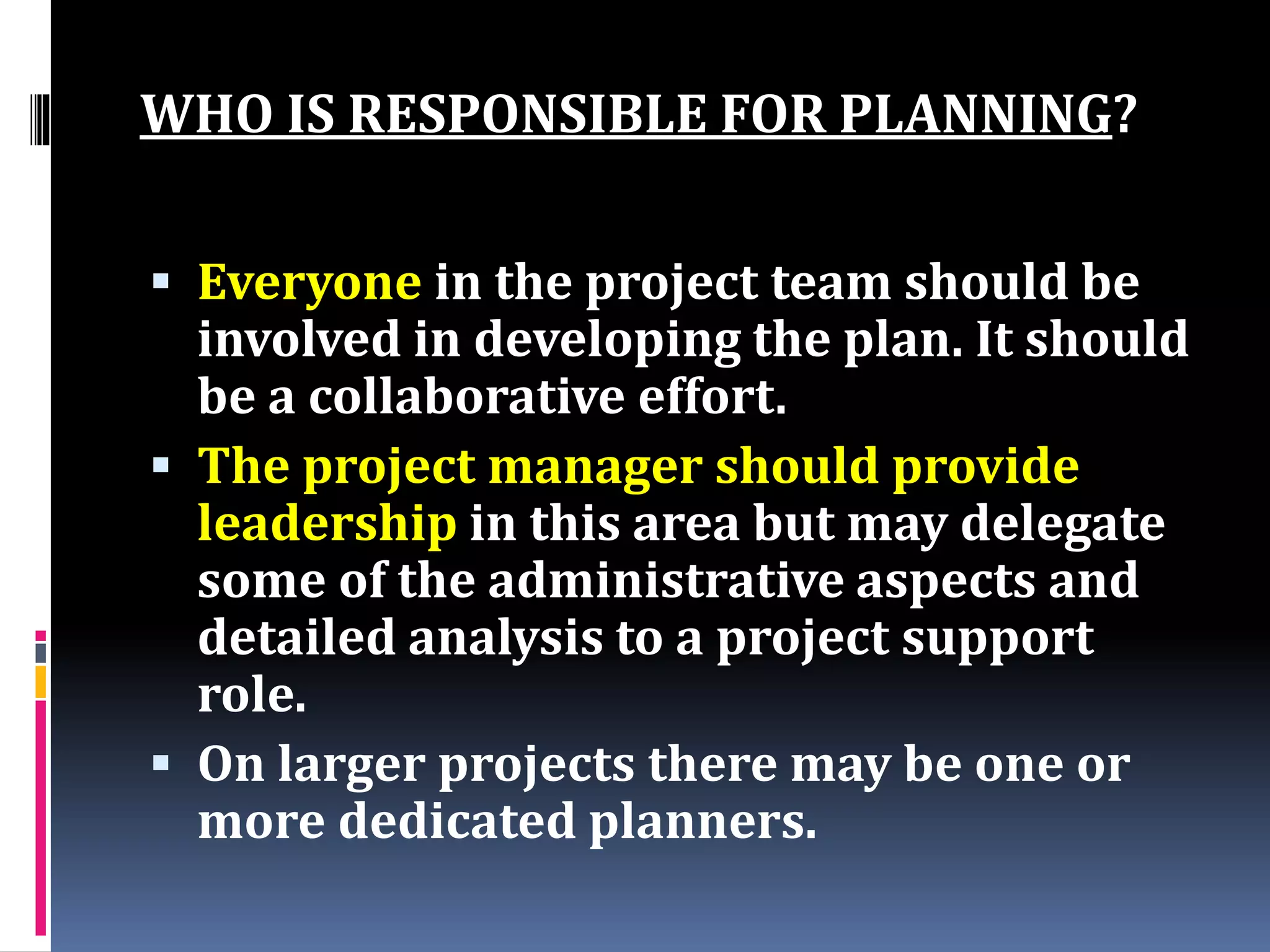 WHO IS RESPONSIBLE FOR PLANNING?
 Everyone in the project team should be
involved in developing the plan. It should
be a collaborative effort.
 The project manager should provide
leadership in this area but may delegate
some of the administrative aspects and
detailed analysis to a project support
role.
 On larger projects there may be one or
more dedicated planners.
 