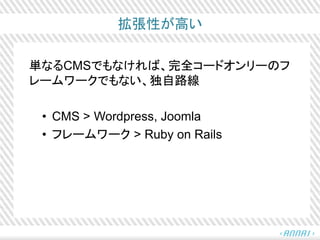拡張性が高い
単なるCMSでもなければ、完全コードオンリーのフ
レームワークでもない、独自路線
• CMS > Wordpress, Joomla
• フレームワーク > Ruby on Rails
 