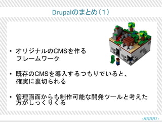 Drupalのまとめ（１）
• オリジナルのCMSを作る
フレームワーク
• 既存のCMSを導入するつもりでいると、
確実に裏切られる
• 管理画面からも制作可能な開発ツールと考えた
方がしっくりくる
 