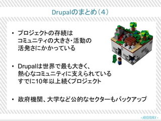 Drupalのまとめ（４）
• プロジェクトの存続は
コミュニティの大きさ・活動の
活発さにかかっている
• Drupalは世界で最も大きく、
熱心なコミュニティに支えられている
すでに10年以上続くプロジェクト
• 政府機関、大学など公的なセクターもバックアップ
 