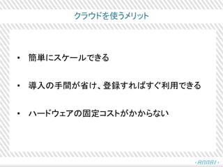 クラウドを使うメリット
• 簡単にスケールできる
• 導入の手間が省け、登録すればすぐ利用できる
• ハードウェアの固定コストがかからない
 