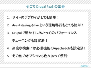 そこで Drupal PaaS の出番
1. サイトのデプロイがとても簡単！
2. dev→staging→live という環境移行もとても簡単！
3. Drupalで動かすにあたってのパフォーマンス
チューニングも設定済！
4. 高度な検索には必須機能のApacheSolrも設定済!
5. その他のオプションも色々あって便利!
 