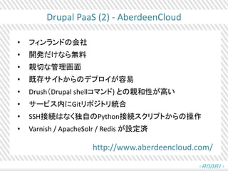 Drupal PaaS (2) - AberdeenCloud
• フィンランドの会社
• 開発だけなら無料
• 親切な管理画面
• 既存サイトからのデプロイが容易
• Drush（Drupal shellコマンド) との親和性が高い
• サービス内にGitリポジトリ統合
• SSH接続はなく独自のPython接続スクリプトからの操作
• Varnish / ApacheSolr / Redis が設定済
http://www.aberdeencloud.com/
 