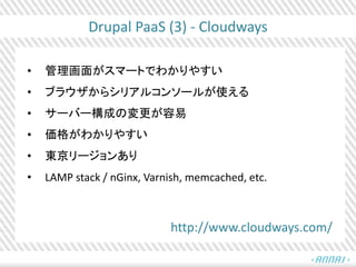 Drupal PaaS (3) - Cloudways
• 管理画面がスマートでわかりやすい
• ブラウザからシリアルコンソールが使える
• サーバー構成の変更が容易
• 価格がわかりやすい
• 東京リージョンあり
• LAMP stack / nGinx, Varnish, memcached, etc.
http://www.cloudways.com/
 