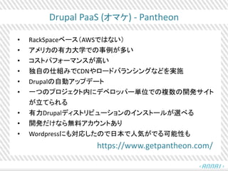 Drupal PaaS (オマケ) - Pantheon
• RackSpaceベース（AWSではない）
• アメリカの有力大学での事例が多い
• コストパフォーマンスが高い
• 独自の仕組みでCDNやロードバランシングなどを実施
• Drupalの自動アップデート
• 一つのプロジェクト内にデベロッパー単位での複数の開発サイト
が立てられる
• 有力Drupalディストリビューションのインストールが選べる
• 開発だけなら無料アカウントあり
• Wordpressにも対応したので日本で人気がでる可能性も
https://www.getpantheon.com/
 
