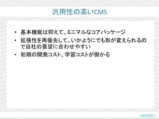 汎用性の高いCMS
• 基本機能は抑えて、ミニマルなコアパッケージ
• 拡張性を再優先して、いかようにでも形が変えられるの
で自社の要望に合わせやすい
• 初期の開発コスト、学習コストが掛かる
 