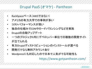 Drupal PaaS (オマケ) - Pantheon
• RackSpaceベース（AWSではない）
• アメリカの有力大学での事例が多い
• コストパフォーマンスが高い
• 独自の仕組みでCDNやロードバランシングなどを実施
• Drup...