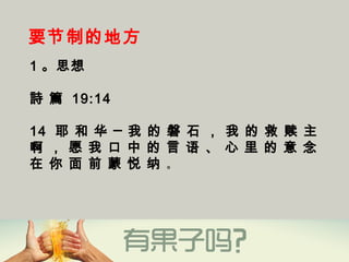 要节制的地方
1 。思想
詩 篇 19:14
14  耶 和 华 ─ 我 的 磐 石 ， 我 的 救 赎 主
啊 ， 愿 我 口 中 的 言 语 、 心 里 的 意 念
在 你 面 前 蒙 悦 纳 。
 