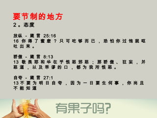 要节制的地方
2 。态度
放纵 - 箴 言 25:16
16  你 得 了 蜜 麽 ？ 只 可 吃 够 而 已 ， 恐 怕 你 过 饱 就 呕
吐 出 来 。
骄傲 - 箴 言 8:13
13  敬 畏 耶 和 华 在 乎 恨 恶 邪 恶 ； 那 骄 傲 、 狂 妄 ， 并
恶 道 ， 以 及 乖 谬 的 口 ， 都 为 我 所 恨 恶 。
自夸 - 箴 言 27:1
13 不 要 为 明 日 自 夸 ， 因 为 一 日 要 生 何 事 ， 你 尚 且
不 能 知 道 
 