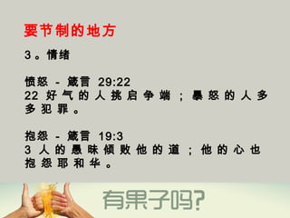 要节制的地方
3 。情绪
愤怒 - 箴言 29:22
22  好 气 的 人 挑 启 争 端 ； 暴 怒 的 人 多
多 犯 罪 。
抱怨 - 箴言 19:3
3  人 的 愚 昧 倾 败 他 的 道 ； 他 的 心 也
抱 怨 耶 和 华 。
 