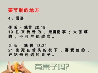 要节制的地方
4 。言语
传 舌 - 箴言 20:19
19  往 来 传 舌 的 ， 泄漏密 事 ； 大 张 嘴
的 ， 不 可 与 他 结 交 。
舌 头 - 箴 言 18:21
21  生 死 在 舌 头 的 权 下 ， 喜 爱 他 的 ，
必 吃 他 所 结 的 果 子 。
 