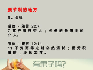 要节制的地方
5 。金钱
借债 - 箴言 22:7
7  富 户 管 辖 穷 人 ； 欠 债 的 是 债 主 的
仆 人。
节俭 - 箴言 12:11
11  不 劳 而 得 之 财 必 然 消 耗 ； 勤 劳 积
蓄 的 ， 必 见 加 增 。
 