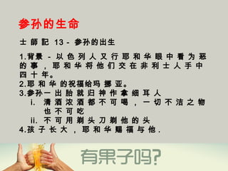 参孙的生命
士 師 記 13 - 参孙的出生
1.背景 - 以 色 列 人 又 行 耶 和 华 眼 中 看 为 恶
的 事 ， 耶 和 华 将 他 们 交 在 非 利 士 人 手 中
四 十 年。
2.耶 和 华 的祝福给玛 挪 亚。
3.参孙一 出 胎 就 归 神 作 拿 细 耳 人 
i. 清 酒 浓 酒 都 不 可 喝 ， 一 切 不 洁 之 物
也 不 可 吃
ii. 不 可 用 剃 头 刀 剃 他 的 头
4.孩 子 长 大 ， 耶 和 华 赐 福 与 他 .
 