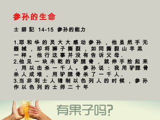 参孙的生命
士 師 記 14-15 参孙的能力
1.耶 和 华 的 灵 大 大 感 动 参 孙 ， 他 虽 然 手 无
器 械 ， 却 将 狮 子 撕 裂 ， 如 同 撕 裂 山 羊 羔
一 样 。 他 行 这 事 并 没 有 告 诉 父 母 .
2.他 见 一 块 未 乾 的 驴 腮 骨 ， 就 伸 手 拾 起 来
， 用 以 击 杀 一 千 人 。 参 孙 说 ： 我 用 驴腮 骨
杀 人 成 堆 ， 用 驴 腮 骨 杀 了 一 千 人 .
3.当 非 利 士 人 辖 制 以 色 列 人 的 时 候 ， 参 孙
作 以 色 列 的 士 师 二 十 年 
 