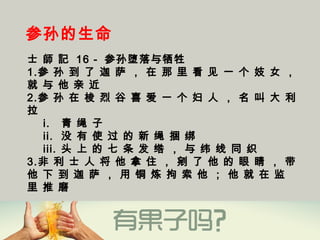 参孙的生命
士 師 記 16 - 参孙堕落与牺牲
1.参 孙 到 了 迦 萨 ， 在 那 里 看 见 一 个 妓 女 ，
就 与 他 亲 近 
2.参 孙 在 梭 烈 谷 喜 爱 一 个 妇 人 ， 名 叫 大 利
拉
i. 青 绳 子
ii. 没 有 使 过 的 新 绳 捆 绑
iii. 头 上 的 七 条 发 绺 ， 与 纬 线 同 织 
3.非 利 士 人 将 他 拿 住 ， 剜 了 他 的 眼 睛 ， 带
他 下 到 迦 萨 ， 用 铜 炼 拘 索 他 ； 他 就 在 监
里 推 磨 
 