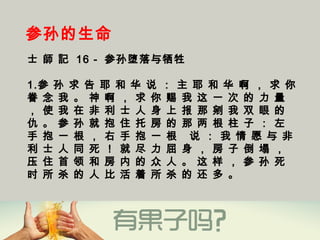 参孙的生命
士 師 記 16 - 参孙堕落与牺牲
1.参 孙 求 告 耶 和 华 说 ： 主 耶 和 华 啊 ， 求 你
眷 念 我 。 神 啊 ， 求 你 赐 我 这 一 次 的 力 量
， 使 我 在 非 利 士 人 身 上 报 那 剜 我 双 眼 的
仇 。 参 孙 就 抱 住 托 房 的 那 两 根 柱 子 ： 左
手 抱 一 根 ， 右 手 抱 一 根   说 ： 我 情 愿 与 非
利 士 人 同 死 ！ 就 尽 力 屈 身 ， 房 子 倒 塌 ，
压 住 首 领 和 房 内 的 众 人 。 这 样 ， 参 孙 死
时 所 杀 的 人 比 活 着 所 杀 的 还 多 。
 