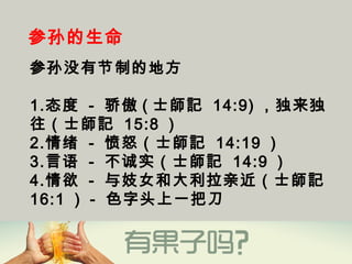 参孙的生命
参孙没有节制的地方
1.态度 - 骄傲 ( 士師記 14:9) ，独来独
往（士師記 15:8 ）
2.情绪 - 愤怒（士師記 14:19 ）
3.言语 - 不诚实（士師記 14:9 ）
4.情欲 - 与妓女和大利拉亲近（士師記
16:1 ） - 色字头上一把刀
 