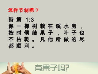 怎样节制呢？
詩 篇 1:3
像 一 棵 树 栽 在 溪 水 旁 ，
按 时 候 结 果 子 ， 叶 子 也
不 枯 乾 。 凡 他 所 做 的 尽
都 顺 利 。
 
