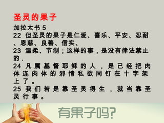 圣灵的果子
加拉太书 5
22  但圣灵的果子是仁爱、喜乐、平安、忍耐
、恩慈、良善、信实、 
23  温柔、节制；这样的事，是没有律法禁止
的 . 
24  凡 属 基 督 耶 稣 的 人 ， 是 已 经 把 肉
体 连 肉 体 的 邪 情 私 欲 同 钉 在 十 字 架
上 了 。
25  我 们 若 是 靠 圣 灵 得 生 ， 就 当 靠 圣
灵 行 事 。
 