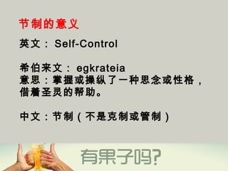 节制的意义
英文： Self-Control 
希伯来文： egkrateia
意思：掌握或操纵了一种思念或性格，
借着圣灵的帮助。
中文：节制（不是克制或管制）
 