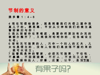 节制的意义
提 多 書 1 ： 4 – 8
4  现 在 写 信 给 提 多 ， 就 是 照 着 我 们 共 信 之 道 作 我
真 儿 子 的 。 愿 恩 惠 、 平 安 从 父 神 和 我 们 的 救 主 基
督 耶 稣 归 与 你 ！
5  我 从 前 留 你 在 革 哩 底 ， 是 要 你 将 那 没 有 办 完 的
事 都 办 整 齐 了 ， 又 照 我 所 吩 咐 你 的 ， 在 各 城 设 立
长 老 。
6  若 有 无 可 指 责 的 人 ， 只 作 一 个 妇 人 的 丈 夫 ， 儿
女 也 是 信 主 的 ， 没 有 人 告 他 们 是 放 荡 不 服 约 束 的
， 就 可 以 设 立 。
7  监 督 既 是 神 的 管 家 ， 必 须 无 可 指 责 ， 不 任 性 ，
不 暴 躁 ， 不 因 酒 滋 事 ， 不 打 人 ， 不 贪 无 义 之 财 ；
8  乐 意 接 待 远 人 ， 好 善 ， 庄 重 ， 公 平 ， 圣 洁节制；
 