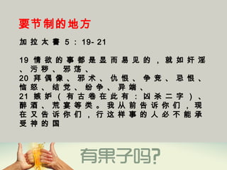 要节制的地方
加 拉 太 書 5 ： 19- 21
19  情 欲 的 事 都 是 显 而 易 见 的 ， 就 如 奸 淫
、 污 秽 、 邪 荡 、
20  拜 偶 像 、 邪 术 、 仇 恨 、 争 竞 、 忌 恨 、
恼 怒 、 结 党 、 纷 争 、 异 端 、
21  嫉 妒 （ 有 古 卷 在 此 有 ： 凶 杀 二 字 ） 、
醉 酒 、 荒 宴 等 类 。 我 从 前 告 诉 你 们 ， 现
在 又 告 诉 你 们 ， 行 这 样 事 的 人 必 不 能 承
受 神 的 国 
 
