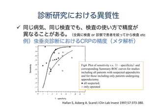 研究の質の評価
 CochraneのRCTのメタアナリシスでは7つの
ドメインに分けて研究の質を評価。
Sequence generation, allocation concealment, blinding of
participants and personnel, blinding of outcome assessment,
incomplete outcome data, selective outcome reporting and ‘other
issues’.
 Cochraneの診断研究のメタアナリシスでは
QUADASを使用して個々の研究の質を評価。
We recommend assessing 11 of 14 original quality items of the
QUADAS tool, and adding items important for each particular
context and topics.
We recommend against using scales that yield a summary score.
Cochrane handbook for systematic review of intervention 8.5.1 “Overview”.
Handbook for DTA Reviews, chapter 9 “Assessing methodological quality”.
 