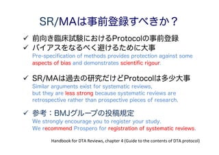 患者（patients） 検査を受けるべき人を対象にしているか？
ランダムまたは連続的に症例を選んでいるか？
脱落者はどう扱われたか？
Handbook for DTA Reviews, chapter 9 “Assessing methodological quality”.
検査（Index test） 検査の解釈は、最終診断の結果を知らずになされたか？
診断（Reference standard） 診断は適切な方法（Gold standard）で行われたか？
最終診断は、検査の結果を知らずに行われたか？
検査と最終診断はそれぞれ独立して行われたか？
検査と最終診断は同じタイミングで行われたか？
検査の解釈が難しい症例はどう扱われたか？
外的妥当性 研究の結果はほかの患者にも外挿できるか？
Table 9.1 Recommended quality items derived from QUADAS tool (Whiting 2003)
研究の質の評価
* 誤訳してたらすみません。
 