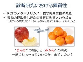 診断研究における異質性
 RCTのメタアナリシス、概念的異質性の問題
 果物の摂取量は寿命の延長に影響という論文
（そういう研究がどのくらいあるかは調べてません、すみません）
“りんご” の研究 と “みかん” の研究、
一緒にしちゃっていいのか、まずいのか？
 