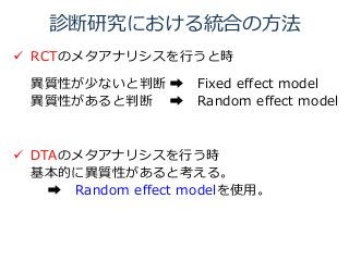 診断研究における統合の方法
 RCTのメタアナリシスを行うと時
異質性が少ないと判断 ➡ Fixed effect model
異質性があると判断 ➡ Random effect model
 DTAのメタアナリシスを行う時
基本的に異質性があると考える。
➡ Random effect modelを使用。
 