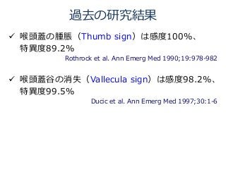 過去の研究結果
 喉頭蓋の腫脹（Thumb sign）は感度100%、
特異度89.2%
Rothrock et al. Ann Emerg Med 1990;19:978-982あ
 喉頭蓋谷の消失（Vallecula sign）は感度98.2%、
特異度99.5%
Ducic et al. Ann Emerg Med 1997;30:1-6あ
 