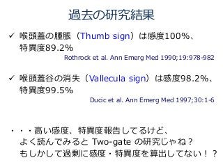 過去の研究結果
 喉頭蓋の腫脹（Thumb sign）は感度100%、
特異度89.2%
Rothrock et al. Ann Emerg Med 1990;19:978-982あ
 喉頭蓋谷の消失（Vallecula sign）は感度98.2%、
特異度99.5%
Ducic et al. Ann Emerg Med 1997;30:1-6あ
・・・高い感度、特異度報告してるけど、
よく読んでみると Two-gate の研究じゃね？
もしかして過剰に感度・特異度を算出してない！？
 