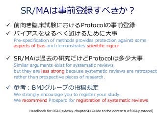 SR/MAは事前登録すべきか？
 前向き臨床試験におけるProtocolの事前登録
 バイアスをなるべく避けるために大事
Pre-specification of methods provides protection against some
aspects of bias and demonstrates scientific rigour.
 SR/MAは過去の研究だけどProtocolは多少大事
Similar arguments exist for systematic reviews,
but they are less strong because systematic reviews are retrospecti
rather than prospective pieces of research.
 参考：BMJグループの投稿規定
We strongly encourage you to register your study.
We recommend Prospero for registration of systematic reviews.
Handbook for DTA Reviews, chapter 4 (Guide to the contents of DTA protocol)
 