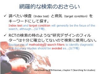 網羅的な検索のおさらい
 調べたい検査（Index test）と病気（target condition）を
キーワードにして探す。
Index test and target condition will generally be the focus of the
search, although...(以下略).
 RCTの検索の時のような“研究デザインのフィル
ター”は十分に確立してないので検索に使用しない。
Routine use of methodology search filters to identify diagnostic
test accuracy studies should be avoided as...(以下略)
Handbook for DTA Reviews, chapter 7 (Searching for studies)
 