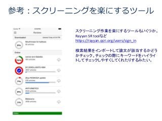 参考：スクリーニングを楽にするツール
スクリーニング作業を楽にするツールもいくつか。
Rayyan SR toolなど
https://rayyan.qcri.org/users/sign_in
検索結果をインポートして論文が該当するかどう
かチェック。チェックの際にキーワードをハイライ
トしてチェックしやすくしてくれたりするみたい。
 